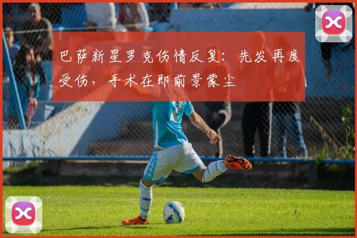 巴萨新星罗克伤情反复：先发再度受伤，手术在即前景蒙尘