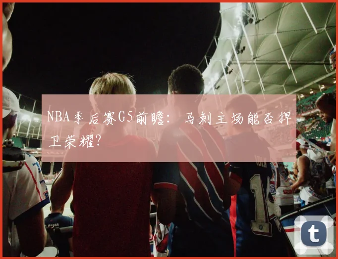 NBA季后赛G5前瞻：马刺主场能否捍卫荣耀？