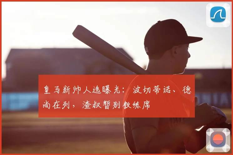 皇马新帅人选曝光：波切蒂诺、德尚在列，渣叔暂别教练席