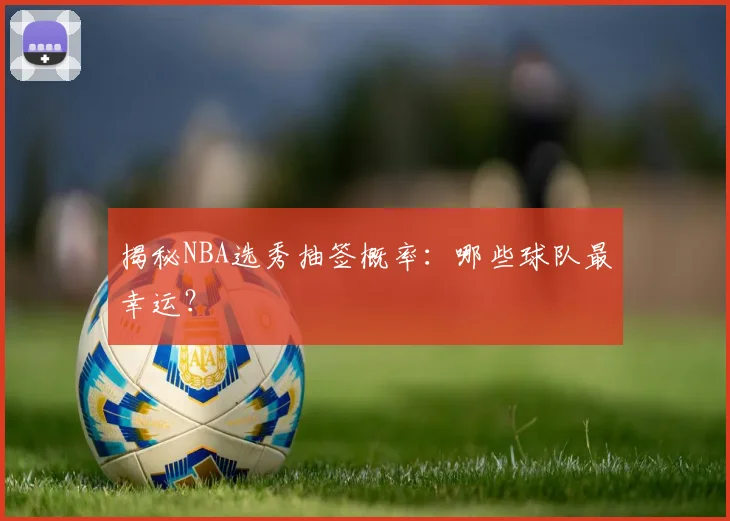 揭秘NBA选秀抽签概率：哪些球队最幸运？