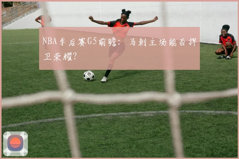NBA季后赛G5前瞻：马刺主场能否捍卫荣耀？