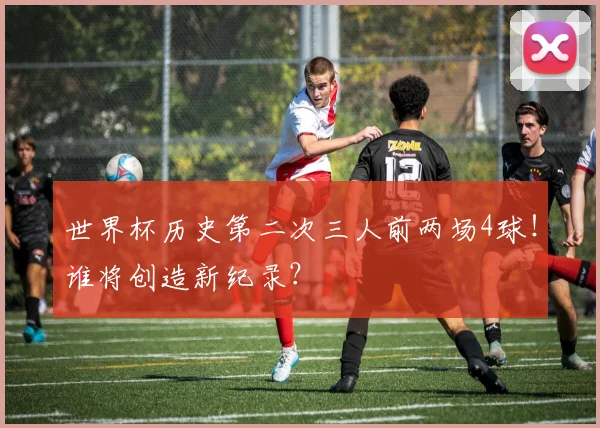 世界杯历史第二次三人前两场4球！谁将创造新纪录？