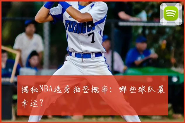 揭秘NBA选秀抽签概率：哪些球队最幸运？