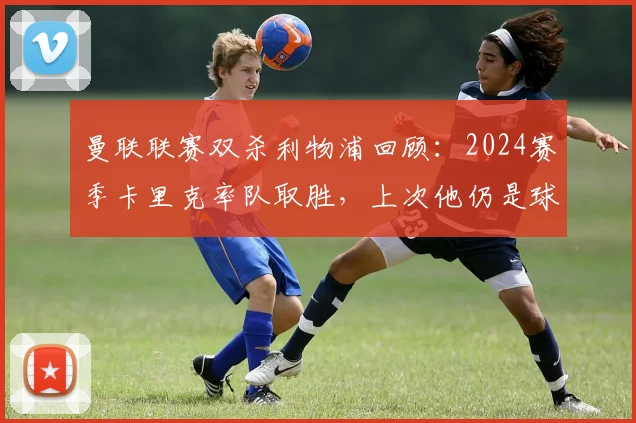 曼联联赛双杀利物浦回顾：2024赛季卡里克率队取胜，上次他仍是球员身份