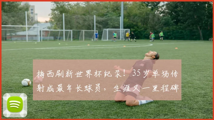 梅西刷新世界杯纪录！35岁单场传射成最年长球员，生涯又一里程碑