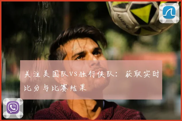 关注美国队vs独行侠队：获取实时比分与比赛结果