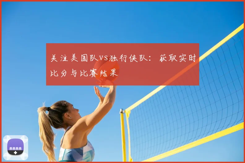 关注美国队vs独行侠队：获取实时比分与比赛结果