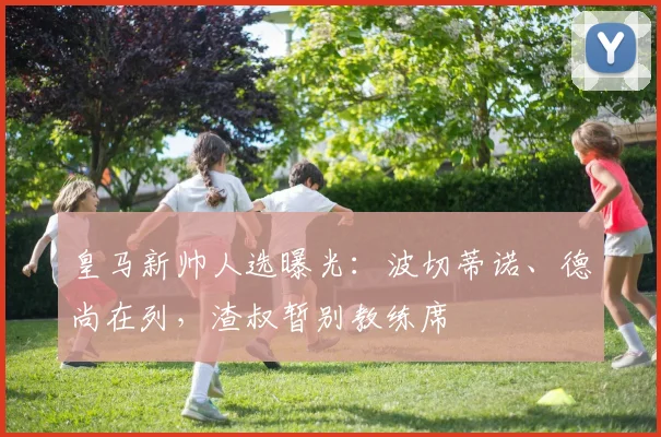 皇马新帅人选曝光：波切蒂诺、德尚在列，渣叔暂别教练席